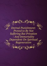 Eternal Punishment: Proved to Be Not Suffering But Privation : And Immortality Dependent On Spiritual Regeneration