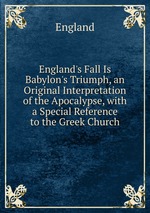 England`s Fall Is Babylon`s Triumph, an Original Interpretation of the Apocalypse, with a Special Reference to the Greek Church