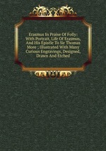 Erasmus In Praise Of Folly: With Portrait, Life Of Erasmus, And His Epistle To Sir Thomas More ; Illustrated With Many Curious Engravings, Designed, Drawn And Etched