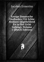 Eenige Zeeuwsche Oudheden: Uit Echte Stukken Opgehelderd En in Het Licht Gebragt, Volume 1 (Dutch Edition)