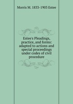 Estee`s Pleadings, practice, and forms: adapted to actions and special proceedings under codes of civil procedure