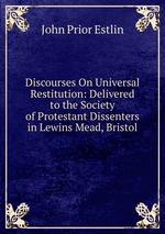 Discourses On Universal Restitution: Delivered to the Society of Protestant Dissenters in Lewins Mead, Bristol