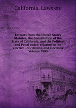 Extracts from the United States Statutes, the Constitution of the State of California, and the Political and Penal codes: relating to the elective . of citizens, and elections Volume 1880