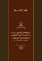 Euclid`s Elements of geometry: books I. II. III. IV., VI and portions of books V. and XI., with notes, examples, exercises, appendices and a collection of examination papers