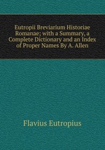 Eutropii Breviarium Historiae Romanae; with a Summary, a Complete Dictionary and an Index of Proper Names By A. Allen.