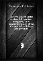 Burley`s United States centennial gazetteer and guide, 1876: containing plans of the Centennial buildings and grounds .