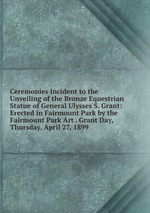 Ceremonies Incident to the Unveiling of the Bronze Equestrian Statue of General Ulysses S. Grant: Erected in Fairmount Park by the Fairmount Park Art . Grant Day, Thursday, April 27, 1899