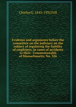 Evidence and arguments before the committee on the judiciary on the subject of regulating the liability of employers, in cases of accidents to their . Commonwealth of Massachusetts, No. 326