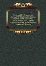 Egypt And Its Betrayal: An Account Of The Country During The Periods Of Ismail And Tewfik Pashas, And Of How England Acquired A New Empire / By Elbert E. Farman