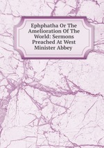 Ephphatha Or The Amelioration Of The World: Sermons Preached At West Minister Abbey .