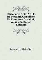 Dizionario Delle Arti E De Mestieri, Compilato Da Francesco Griselini, Volume 3 (Italian Edition)