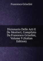 Dizionario Delle Arti E De Mestieri, Compilato Da Francesco Griselini, Volume 9 (Italian Edition)