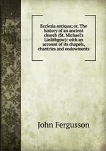 Ecclesia antiqua; or, The history of an ancient church (St. Michael`s Linlithgow): with an account of its chapels, chantries and endowments