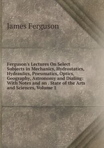 Ferguson`s Lectures On Select Subjects in Mechanics, Hydrostatics, Hydraulics, Pneumatics, Optics, Geography, Astronomy and Dialing: With Notes and an . State of the Arts and Sciences, Volume 1