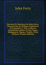 Discours Et Opinions De Jules Ferry: Discours Sur La Politque Extrieure Et Coloniale (2. Ptie.) Affaires Tunisiennes (Suite Et Fin) Congo. Madagascar. gypte. Tonkin. Trois Prfaces (French Edition)