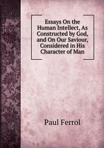 Essays On the Human Intellect, As Constructed by God, and On Our Saviour, Considered in His Character of Man