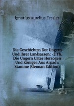 Die Geschichten Der Ungern Und Ihrer Landsassen: -2.Th. Die Ungern Unter Herzogen Und Knigen Aus Arpad`s Stamme (German Edition)