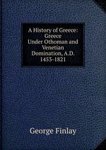 A History of Greece: Greece Under Othoman and Venetian Domination, A.D. 1453-1821