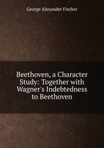 Beethoven, a Character Study: Together with Wagner`s Indebtedness to Beethoven