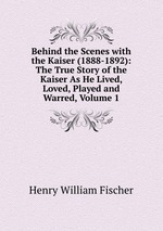 Behind the Scenes with the Kaiser (1888-1892): The True Story of the Kaiser As He Lived, Loved, Played and Warred, Volume 1