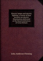 Electric lamps and electric lighting, a course of four lectures on electric illumination delivered at the Royal institution of Great Britain