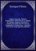 Espaa Sagrada, Theatro Geographico-Historico De La Iglesia De Espaa: Origen, Divisiones Y Limites De Todas Sus Provinvias, Antigedad, Traslaciones . Contiene Una Clave Geog (Spanish Edition)