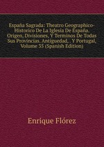 Espaa Sagrada: Theatro Geographico-Historico De La Iglesia De Espaa. Origen, Divisiones, Y Terminos De Todas Sus Provincias. Antiguedad, . Y Portugal, Volume 35 (Spanish Edition)