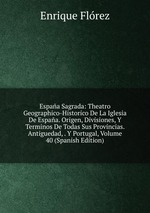 Espaa Sagrada: Theatro Geographico-Historico De La Iglesia De Espaa. Origen, Divisiones, Y Terminos De Todas Sus Provincias. Antiguedad, . Y Portugal, Volume 40 (Spanish Edition)