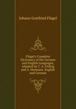 Flgel`s Complete Dictionary of the German and English Languages, Adapted by C. A. Feiling and A. Heimann. English and German