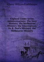 England Under Seven Administrations: The Grey Ministry. the Melbourne Ministry. the Interregnum. Sir R. Peel`s Ministry. the Melbourne Ministry