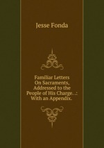 Familiar Letters On Sacraments, Addressed to the People of His Charge. .: With an Appendix. .