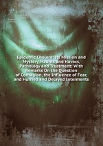 Epidemic Cholera; Its Mission and Mystery, Haunts and Havocs, Pathology and Treatment: With Remarks On the Question of Contagion, the Influence of Fear, and Hurried and Delayed Interments