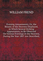 Evening Amusements; Or, the Beauty of the Heavens Displayed, in Which Several Striking Appearances, to Be Observed On Various Evenings in the Heavens, During the Year 1807 Are Described;