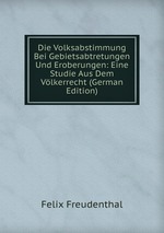 Die Volksabstimmung Bei Gebietsabtretungen Und Eroberungen: Eine Studie Aus Dem Vlkerrecht (German Edition)