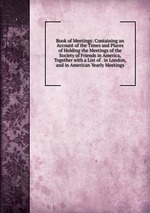 Book of Meetings: Containing an Account of the Times and Places of Holding the Meetings of the Society of Friends in America, Together with a List of . in London, and in American Yearly Meetings