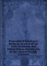 Biographical Catalogue: Being an Account of the Lives of Friends and Others Whose Portaits Are in the London Friends` Institute