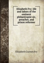 Elizabeth Fry: life and labors of the eminent philantropist sic, preacher, and prison reformer