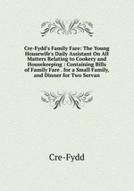Cre-Fydd`s Family Fare: The Young Housewife`s Daily Assistant On All Matters Relating to Cookery and Housekeeping : Containing Bills of Family Fare . for a Small Family, and Dinner for Two Servan