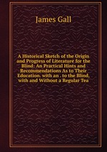 A Historical Sketch of the Origin and Progress of Literature for the Blind: An Practical Hints and Recommendations As to Their Education. with an . to the Blind, with and Without a Regular Tea