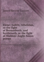 Elene; Judith; Athelstan, or the fight at Brunanburh; and byrthtnoth, or the fight at Maldon: Anglo-Saxon poems