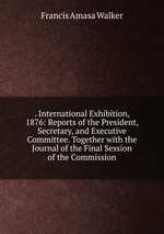 . International Exhibition, 1876: Reports of the President, Secretary, and Executive Committee. Together with the Journal of the Final Session of the Commission