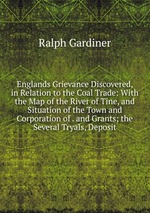 Englands Grievance Discovered, in Relation to the Coal Trade: With the Map of the River of Tine, and Situation of the Town and Corporation of . and Grants; the Several Tryals, Deposit