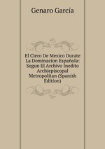 El Clero De Mexico Durate La Dominacion Espaola: Segun El Archivo Inedito Archiepiscopal Metropolitan (Spanish Edition)