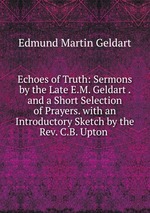 Echoes of Truth: Sermons by the Late E.M. Geldart . and a Short Selection of Prayers. with an Introductory Sketch by the Rev. C.B. Upton .