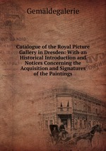 Catalogue of the Royal Picture Gallery in Dresden: With an Historical Introduction and Notices Concerning the Acquisition and Signatures of the Paintings