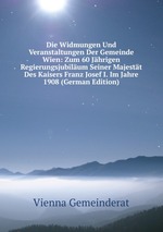 Die Widmungen Und Veranstaltungen Der Gemeinde Wien: Zum 60 Jhrigen Regierungsjubilum Seiner Majestt Des Kaisers Franz Josef I. Im Jahre 1908 (German Edition)