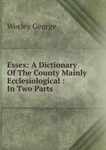 Essex: A Dictionary Of The County Mainly Ecclesiological : In Two Parts