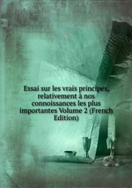 Essai sur les vrais principes, relativement nos connoissances les plus importantes Volume 2 (French Edition)