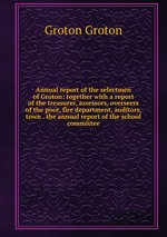 Annual report of the selectmen of Groton: together with a report of the treasurer, assessors, overseers of the poor, fire department, auditors, town . the annual report of the school committee