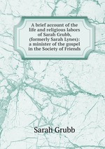 A brief account of the life and religious labors of Sarah Grubb, (formerly Sarah Lynes): a minister of the gospel in the Society of Friends